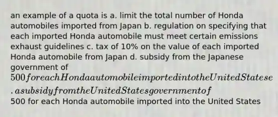 an example of a quota is a. limit the total number of Honda automobiles imported from Japan b. regulation on specifying that each imported Honda automobile must meet certain emissions exhaust guidelines c. tax of 10% on the value of each imported Honda automobile from Japan d. subsidy from the Japanese government of 500 for each Honda automobile imported into the United States e. a subsidy from the United States government of500 for each Honda automobile imported into the United States