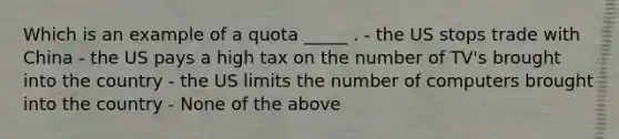 Which is an example of a quota _____ . - the US stops trade with China - the US pays a high tax on the number of TV's brought into the country - the US limits the number of computers brought into the country - None of the above