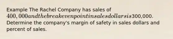 Example The Rachel Company has sales of 400,000 and the break even point in sales dollars is300,000. Determine the company's margin of safety in sales dollars and percent of sales.