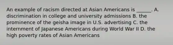 An example of racism directed at Asian Americans is ______. A. discrimination in college and university admissions B. the prominence of the geisha image in U.S. advertising C. the internment of Japanese Americans during World War II D. the high poverty rates of Asian Americans