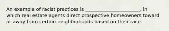 An example of racist practices is _______________________, in which real estate agents direct prospective homeowners toward or away from certain neighborhoods based on their race.