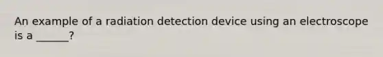 An example of a radiation detection device using an electroscope is a ______?