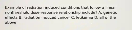 Example of radiation-induced conditions that follow a linear nonthreshold dose-response relationship include? A. genetic effects B. radiation-induced cancer C. leukemia D. all of the above