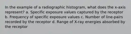 In the example of a radiographic histogram, what does the x-axis represent? a. Specific exposure values captured by the receptor b. Frequency of specific exposure values c. Number of line-pairs recorded by the receptor d. Range of X-ray energies absorbed by the receptor