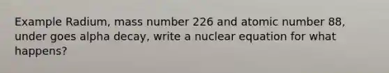 Example Radium, mass number 226 and atomic number 88, under goes alpha decay, write a nuclear equation for what happens?