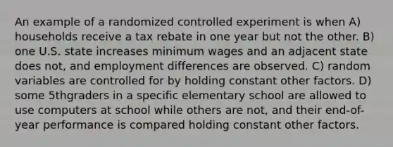 An example of a randomized controlled experiment is when A) households receive a tax rebate in one year but not the other. B) one U.S. state increases minimum wages and an adjacent state does not, and employment differences are observed. C) random variables are controlled for by holding constant other factors. D) some 5thgraders in a specific elementary school are allowed to use computers at school while others are not, and their end-of-year performance is compared holding constant other factors.