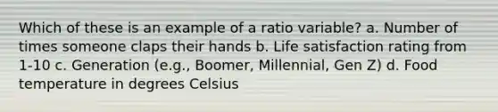 Which of these is an example of a ratio variable? a. Number of times someone claps their hands b. Life satisfaction rating from 1-10 c. Generation (e.g., Boomer, Millennial, Gen Z) d. Food temperature in degrees Celsius