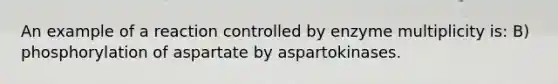 An example of a reaction controlled by enzyme multiplicity is: B) phosphorylation of aspartate by aspartokinases.