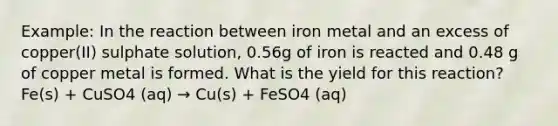 Example: In the reaction between iron metal and an excess of copper(II) sulphate solution, 0.56g of iron is reacted and 0.48 g of copper metal is formed. What is the yield for this reaction? Fe(s) + CuSO4 (aq) → Cu(s) + FeSO4 (aq)