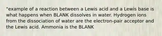 "example of a reaction between a Lewis acid and a Lewis base is what happens when BLANK dissolves in water. Hydrogen ions from the dissociation of water are the electron-pair acceptor and the Lewis acid. Ammonia is the BLANK