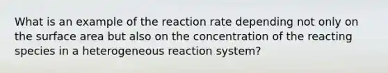 What is an example of the reaction rate depending not only on the surface area but also on the concentration of the reacting species in a heterogeneous reaction system?