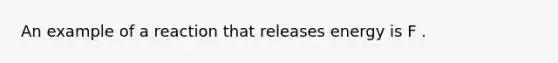 An example of a reaction that releases energy is F .