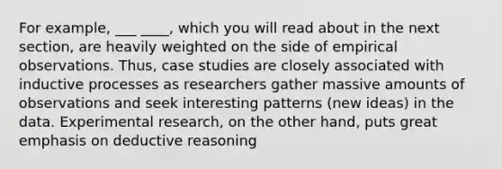 For example, ___ ____, which you will read about in the next section, are heavily weighted on the side of empirical observations. Thus, case studies are closely associated with inductive processes as researchers gather massive amounts of observations and seek interesting patterns (new ideas) in the data. Experimental research, on the other hand, puts great emphasis on deductive reasoning