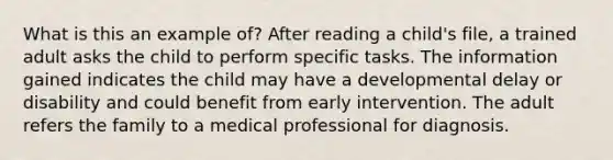 What is this an example of? After reading a child's file, a trained adult asks the child to perform specific tasks. The information gained indicates the child may have a developmental delay or disability and could benefit from early intervention. The adult refers the family to a medical professional for diagnosis.