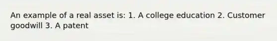 An example of a real asset is: 1. A college education 2. Customer goodwill 3. A patent