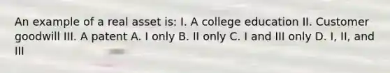 An example of a real asset is: I. A college education II. Customer goodwill III. A patent A. I only B. II only C. I and III only D. I, II, and III