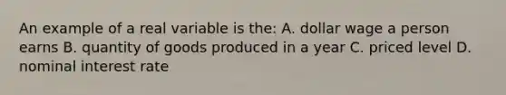 An example of a real variable is the: A. dollar wage a person earns B. quantity of goods produced in a year C. priced level D. nominal interest rate