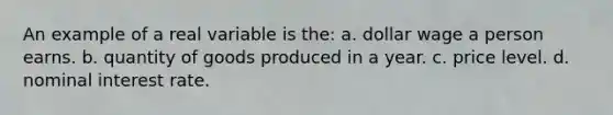 An example of a real variable is the: a. dollar wage a person earns. b. quantity of goods produced in a year. c. price level. d. nominal interest rate.