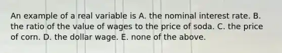 An example of a real variable is A. the nominal interest rate. B. the ratio of the value of wages to the price of soda. C. the price of corn. D. the dollar wage. E. none of the above.