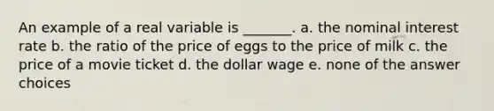 An example of a real variable is _______. a. the nominal interest rate b. the ratio of the price of eggs to the price of milk c. the price of a movie ticket d. the dollar wage e. none of the answer choices