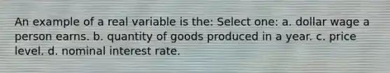 An example of a real variable is the: Select one: a. dollar wage a person earns. b. quantity of goods produced in a year. c. price level. d. nominal interest rate.