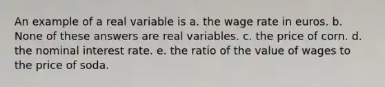 An example of a real variable is a. the wage rate in euros. b. None of these answers are real variables. c. the price of corn. d. the nominal interest rate. e. the ratio of the value of wages to the price of soda.