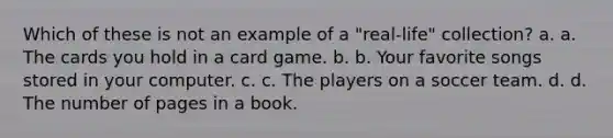 Which of these is not an example of a "real-life" collection? a. a. The cards you hold in a card game. b. b. Your favorite songs stored in your computer. c. c. The players on a soccer team. d. d. The number of pages in a book.