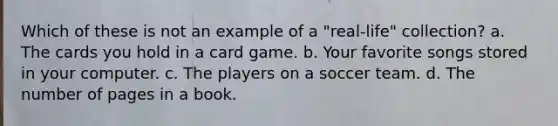 Which of these is not an example of a "real-life" collection? a. The cards you hold in a card game. b. Your favorite songs stored in your computer. c. The players on a soccer team. d. The number of pages in a book.