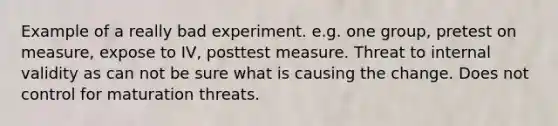 Example of a really bad experiment. e.g. one group, pretest on measure, expose to IV, posttest measure. Threat to internal validity as can not be sure what is causing the change. Does not control for maturation threats.