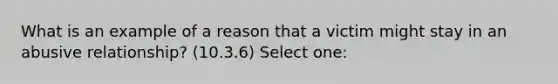 What is an example of a reason that a victim might stay in an abusive relationship? (10.3.6) Select one: