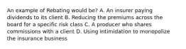 An example of Rebating would be? A. An insurer paying dividends to its client B. Reducing the premiums across the board for a specific risk class C. A producer who shares commissions with a client D. Using intimidation to monopolize the insurance business