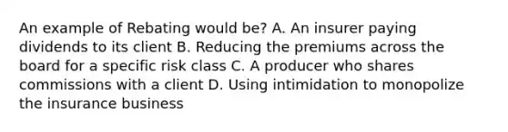 An example of Rebating would be? A. An insurer paying dividends to its client B. Reducing the premiums across the board for a specific risk class C. A producer who shares commissions with a client D. Using intimidation to monopolize the insurance business