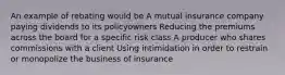 An example of rebating would be A mutual insurance company paying dividends to its policyowners Reducing the premiums across the board for a specific risk class A producer who shares commissions with a client Using intimidation in order to restrain or monopolize the business of insurance