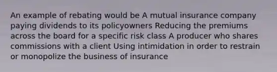 An example of rebating would be A mutual insurance company paying dividends to its policyowners Reducing the premiums across the board for a specific risk class A producer who shares commissions with a client Using intimidation in order to restrain or monopolize the business of insurance