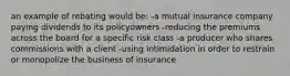 an example of rebating would be: -a mutual insurance company paying dividends to its policyowners -reducing the premiums across the board for a specific risk class -a producer who shares commissions with a client -using intimidation in order to restrain or monopolize the business of insurance