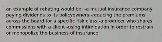 an example of rebating would be: -a mutual insurance company paying dividends to its policyowners -reducing the premiums across the board for a specific risk class -a producer who shares commissions with a client -using intimidation in order to restrain or monopolize the business of insurance