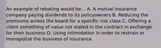 An example of rebating would be... A. A mutual insurance company paying dividends to its policyowners B. Reducing the premiums across the board for a specific risk class C. Offering a client something of value not stated in the contract in exchange for their business D. Using intimidation in order to restrain or monopolize the business of insurance.