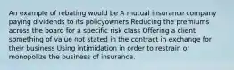 An example of rebating would be A mutual insurance company paying dividends to its policyowners Reducing the premiums across the board for a specific risk class Offering a client something of value not stated in the contract in exchange for their business Using intimidation in order to restrain or monopolize the business of insurance.