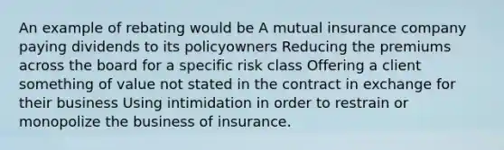 An example of rebating would be A mutual insurance company paying dividends to its policyowners Reducing the premiums across the board for a specific risk class Offering a client something of value not stated in the contract in exchange for their business Using intimidation in order to restrain or monopolize the business of insurance.