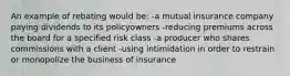 An example of rebating would be: -a mutual insurance company paying dividends to its policyowners -reducing premiums across the board for a specified risk class -a producer who shares commissions with a client -using intimidation in order to restrain or monopolize the business of insurance