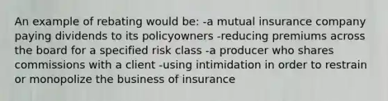 An example of rebating would be: -a mutual insurance company paying dividends to its policyowners -reducing premiums across the board for a specified risk class -a producer who shares commissions with a client -using intimidation in order to restrain or monopolize the business of insurance