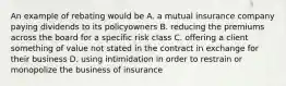 An example of rebating would be A. a mutual insurance company paying dividends to its policyowners B. reducing the premiums across the board for a specific risk class C. offering a client something of value not stated in the contract in exchange for their business D. using intimidation in order to restrain or monopolize the business of insurance