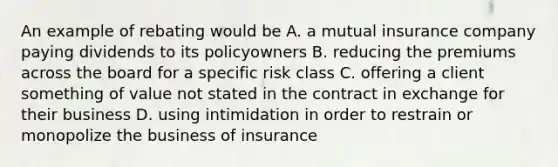 An example of rebating would be A. a mutual insurance company paying dividends to its policyowners B. reducing the premiums across the board for a specific risk class C. offering a client something of value not stated in the contract in exchange for their business D. using intimidation in order to restrain or monopolize the business of insurance