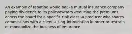 An example of rebating would be: -a mutual insurance company paying dividends to its policyowners -reducing the premiums across the board for a specific risk class -a producer who shares commissions with a client -using intimidation in order to restrain or monopolize the business of insurance