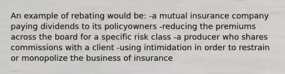 An example of rebating would be: -a mutual insurance company paying dividends to its policyowners -reducing the premiums across the board for a specific risk class -a producer who shares commissions with a client -using intimidation in order to restrain or monopolize the business of insurance