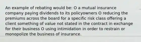 An example of rebating would be: O a mutual insurance company paying dividends to its policyowners O reducing the premiums across the board for a specific risk class offering a client something of value not stated in the contract in exchange for their business O using intimidation in order to restrain or monopolize the business of insurance.