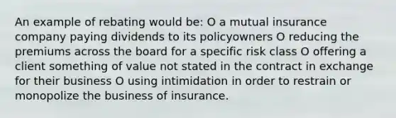 An example of rebating would be: O a mutual insurance company paying dividends to its policyowners O reducing the premiums across the board for a specific risk class O offering a client something of value not stated in the contract in exchange for their business O using intimidation in order to restrain or monopolize the business of insurance.