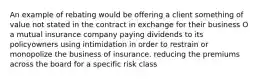 An example of rebating would be offering a client something of value not stated in the contract in exchange for their business O a mutual insurance company paying dividends to its policyowners using intimidation in order to restrain or monopolize the business of insurance. reducing the premiums across the board for a specific risk class