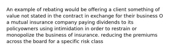 An example of rebating would be offering a client something of value not stated in the contract in exchange for their business O a mutual insurance company paying dividends to its policyowners using intimidation in order to restrain or monopolize the business of insurance. reducing the premiums across the board for a specific risk class