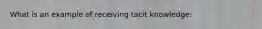 What is an example of receiving tacit knowledge: